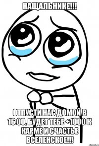 Нащальнике!!! Отпусти нас домой в 16.00, будет тебе +1000 к карме и счастье вселенское!!!