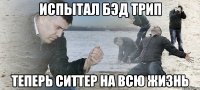 Испытал бэд трип теперь ситтер на всю жизнь