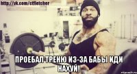  Проебал треню из-за бабы иди нахуй!