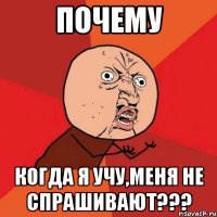 ПОЧЕМУ КОГДА Я УЧУ,МЕНЯ НЕ СПРАШИВАЮТ???