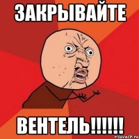 закрывайте вентель!!!!!!