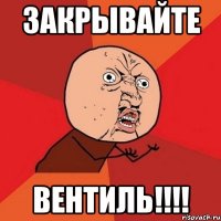 закрывайте вентиль!!!!