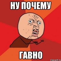 НУ ПОЧЕМУ ГАВНО