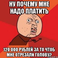 ну почему мне надо платить 120 000 рублей за то чтоб мне отрезали голову?