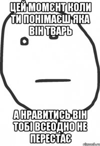 Цей момєнт коли ти понімаєш яка він тварь а нравитись він тобі всеодно не перестає