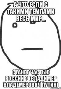 А что если с такими темпами весь мир... станет частью России ? (Владимер Владемерович Путин)