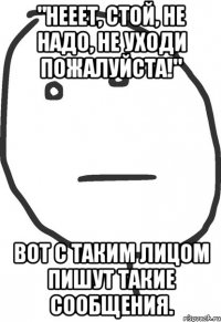 "Нееет, стой, не надо, не уходи пожалуйста!" Вот с таким лицом пишут такие сообщения.