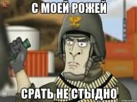 с моей рожей срать не стыдно