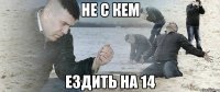 НЕ С КЕМ ЕЗДИТЬ НА 14