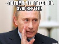 - потому, что я тебя на хую вертел! 