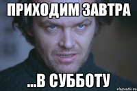 ПРИХОДИМ ЗАВТРА ...В СУББОТУ