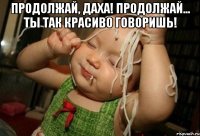 Продолжай, Даха! Продолжай... ты так красиво говоришь! 