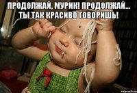 Продолжай, Мурик! Продолжай... ты так красиво говоришь! 