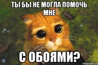 ты бы не могла помочь мне с обоями?