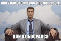 Или у вас это кресло с подогревом.. Или я обосрался