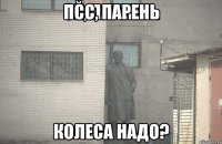 ПСС, ПАРЕНЬ КОЛЕСА НАДО?