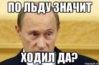 ПО ЛЬДУ ЗНАЧИТ ХОДИЛ ДА?