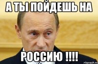 А ты пойдешь на РОссию !!!!