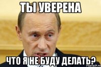 ты уверена что я не буду делать?