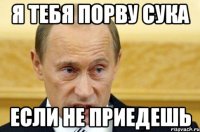 Я тебя порву сука если не приедешь