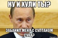 НУ И ХУЛИ ТЫ? Забанил меня с султаном сука?