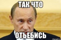 ТАК ЧТО ОТЬЕБИСЬ