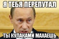 я тебя перепутал ты кулаками махаешь