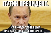 Путин президент. Ну и когда тто и я был президентом игры-говорить******