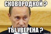 Сковородкой ? Ты Уверена ?