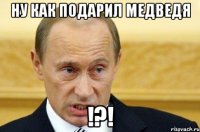 Ну как подарил медведя !?!