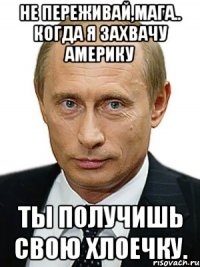 Не переживай,Мага.. Когда я захвачу Америку Ты получишь свою Хлоечку.