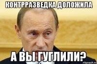 КОНТРРАЗВЕДКА ДОЛОЖИЛА А ВЫ ГУГЛИЛИ?