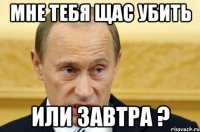 мне тебя щас убить или завтра ?