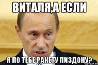 Виталя,а если Я по тебе ракету пиздону?