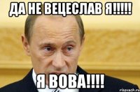 да не Вецеслав я!!!!! я Вова!!!!