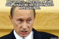 Внесу ясность.. я не Гитлер, я Джеймс Бонд.. Бонду тоже, как говорят, целого мира было мало. 