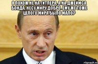 я похож не на Гитлера, а на Джеймса Бонда. несу миру добро. ему же тоже целого мира было мало? 