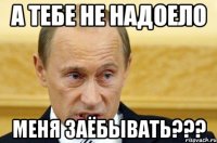 а тебе не надоело меня заёбывать???