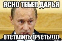 ясно тебе!! Дарья отставить грусть!!)))