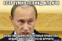 Остроумно Леонид Ильич ) Но вы уже давно нелегитвный правитель, орден сами себе за это не вручите!