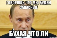 говоришь что мы будем запасные бухая что ли