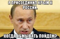 Я присоединил Крым к России. Когда обмывать пойдём?