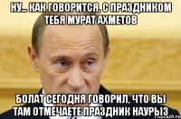 Ну... как говорится, с праздником тебя Мурат Ахметов Болат сегодня говорил, что вы там отмечаете праздник Наурыз