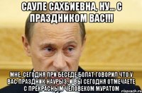 Сауле Сахбиевна, ну... с праздником Вас!!! Мне, сегодня при беседе Болат говорил что у Вас праздник Наурыз, и вы сегодня отмечаете с прекрасным человеком Муратом