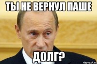 Ты не вернул Паше Долг?