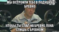 мы встроили тебе в подушку бревно чтобы ты спал на бревне, пока спишь с бревном