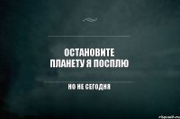 Остановите планету я посплю но не сегодня