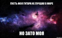 Пусть моя гитара не лучшая в мире но зато моя