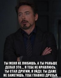  ТЫ МЕНЯ НЕ ЛЮБИШЬ, А ТЫ РАНЬШЕ ДЕЛАЛ ЭТО..., Я ТЕБЕ НЕ НРАВЛЮСЬ, ТЫ СТАЛ ДРУГИМ, Я УЙДУ, ТЫ ДАЖЕ НЕ ЗАМЕТИШЬ, ТЕБЕ ГЛАВНЕЕ ДРУЗЬЯ,