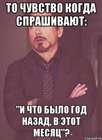 То чувство когда спрашивают: "и что было год назад, в этот месяц"?